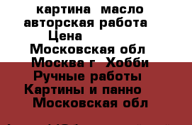 картина, масло, авторская работа  › Цена ­ 58 000 - Московская обл., Москва г. Хобби. Ручные работы » Картины и панно   . Московская обл.